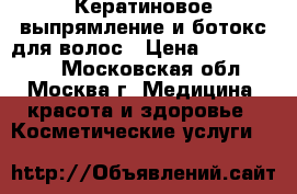 Кератиновое выпрямление и ботокс для волос › Цена ­ 1500-3000 - Московская обл., Москва г. Медицина, красота и здоровье » Косметические услуги   